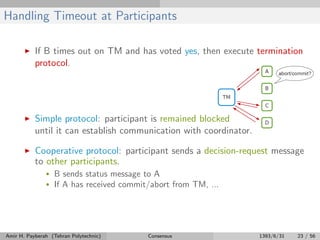 Handling Timeout at Participants
If B times out on TM and has voted yes, then execute termination
protocol.
Simple protocol: participant is remained blocked
until it can establish communication with coordinator.
Cooperative protocol: participant sends a decision-request message
to other participants.
• B sends status message to A
• If A has received commit/abort from TM, ...
Amir H. Payberah (Tehran Polytechnic) Consensus 1393/6/31 23 / 56
 