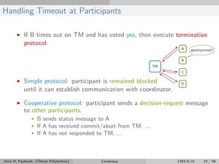 Handling Timeout at Participants
If B times out on TM and has voted yes, then execute termination
protocol.
Simple protocol: participant is remained blocked
until it can establish communication with coordinator.
Cooperative protocol: participant sends a decision-request message
to other participants.
• B sends status message to A
• If A has received commit/abort from TM, ...
• If A has not responded to TM, ...
Amir H. Payberah (Tehran Polytechnic) Consensus 1393/6/31 23 / 56
 
