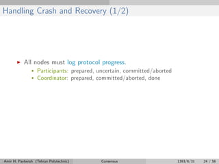 Handling Crash and Recovery (1/2)
All nodes must log protocol progress.
• Participants: prepared, uncertain, committed/aborted
• Coordinator: prepared, committed/aborted, done
Amir H. Payberah (Tehran Polytechnic) Consensus 1393/6/31 24 / 56
 