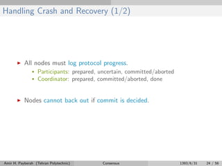 Handling Crash and Recovery (1/2)
All nodes must log protocol progress.
• Participants: prepared, uncertain, committed/aborted
• Coordinator: prepared, committed/aborted, done
Nodes cannot back out if commit is decided.
Amir H. Payberah (Tehran Polytechnic) Consensus 1393/6/31 24 / 56
 