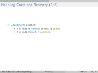 Handling Crash and Recovery (2/2)
Coordinator crashes:
• If it ﬁnds no commit on disk, it aborts.
• If it ﬁnds commit, it commits.
Amir H. Payberah (Tehran Polytechnic) Consensus 1393/6/31 25 / 56
 