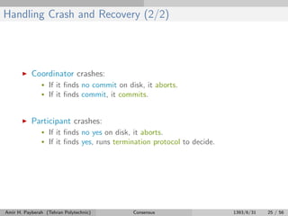 Handling Crash and Recovery (2/2)
Coordinator crashes:
• If it ﬁnds no commit on disk, it aborts.
• If it ﬁnds commit, it commits.
Participant crashes:
• If it ﬁnds no yes on disk, it aborts.
• If it ﬁnds yes, runs termination protocol to decide.
Amir H. Payberah (Tehran Polytechnic) Consensus 1393/6/31 25 / 56
 