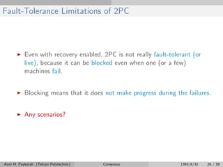 Fault-Tolerance Limitations of 2PC
Even with recovery enabled, 2PC is not really fault-tolerant (or
live), because it can be blocked even when one (or a few)
machines fail.
Blocking means that it does not make progress during the failures.
Any scenarios?
Amir H. Payberah (Tehran Polytechnic) Consensus 1393/6/31 26 / 56
 