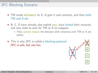 2PC Blocking Scenario
TM sends doCommit to A, A gets it and commits, and then both
TM and A die.
B, C, D have already also replied yes, have locked their mutexes,
and now need to wait for TM or A to reappear.
• They cannot recover the decision with certainty until TM or A are
online.
This is why 2PC is called a blocking protocol:
2PC is safe, but not live.
Amir H. Payberah (Tehran Polytechnic) Consensus 1393/6/31 27 / 56
 