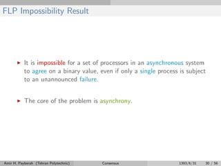FLP Impossibility Result
It is impossible for a set of processors in an asynchronous system
to agree on a binary value, even if only a single process is subject
to an unannounced failure.
The core of the problem is asynchrony.
Amir H. Payberah (Tehran Polytechnic) Consensus 1393/6/31 30 / 56
 