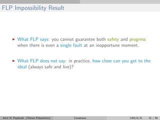 FLP Impossibility Result
What FLP says: you cannot guarantee both safety and progress
when there is even a single fault at an inopportune moment.
What FLP does not say: in practice, how close can you get to the
ideal (always safe and live)?
Amir H. Payberah (Tehran Polytechnic) Consensus 1393/6/31 31 / 56
 