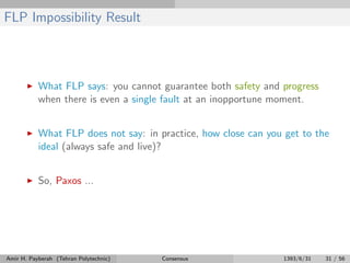 FLP Impossibility Result
What FLP says: you cannot guarantee both safety and progress
when there is even a single fault at an inopportune moment.
What FLP does not say: in practice, how close can you get to the
ideal (always safe and live)?
So, Paxos ...
Amir H. Payberah (Tehran Polytechnic) Consensus 1393/6/31 31 / 56
 