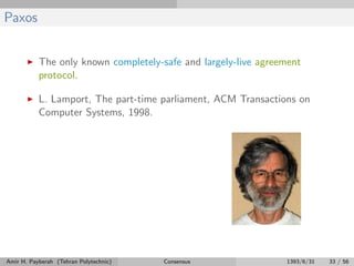 Paxos
The only known completely-safe and largely-live agreement
protocol.
L. Lamport, The part-time parliament, ACM Transactions on
Computer Systems, 1998.
Amir H. Payberah (Tehran Polytechnic) Consensus 1393/6/31 33 / 56
 