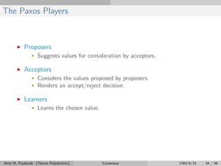 The Paxos Players
Proposers
• Suggests values for consideration by acceptors.
Acceptors
• Considers the values proposed by proposers.
• Renders an accept/reject decision.
Learners
• Learns the chosen value.
Amir H. Payberah (Tehran Polytechnic) Consensus 1393/6/31 34 / 56
 