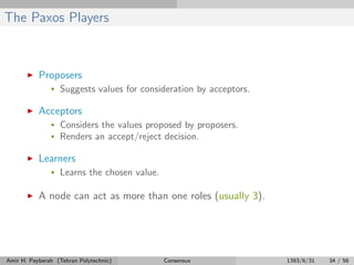 The Paxos Players
Proposers
• Suggests values for consideration by acceptors.
Acceptors
• Considers the values proposed by proposers.
• Renders an accept/reject decision.
Learners
• Learns the chosen value.
A node can act as more than one roles (usually 3).
Amir H. Payberah (Tehran Polytechnic) Consensus 1393/6/31 34 / 56
 