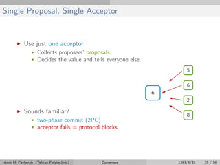 Single Proposal, Single Acceptor
Use just one acceptor
• Collects proposers’ proposals.
• Decides the value and tells everyone else.
Sounds familiar?
• two-phase commit (2PC)
• acceptor fails = protocol blocks
Amir H. Payberah (Tehran Polytechnic) Consensus 1393/6/31 35 / 56
 