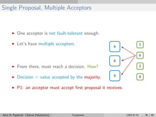 Single Proposal, Multiple Acceptors
One acceptor is not fault-tolerant enough.
Let’s have multiple acceptors.
From there, must reach a decision. How?
Decision = value accepted by the majority.
P1: an acceptor must accept ﬁrst proposal it receives.
Amir H. Payberah (Tehran Polytechnic) Consensus 1393/6/31 36 / 56
 