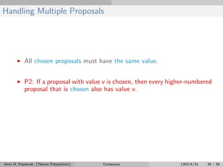 Handling Multiple Proposals
All chosen proposals must have the same value.
P2: If a proposal with value v is chosen, then every higher-numbered
proposal that is chosen also has value v.
Amir H. Payberah (Tehran Polytechnic) Consensus 1393/6/31 38 / 56
 