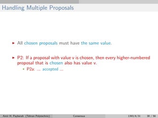Handling Multiple Proposals
All chosen proposals must have the same value.
P2: If a proposal with value v is chosen, then every higher-numbered
proposal that is chosen also has value v.
• P2a: ... accepted ...
Amir H. Payberah (Tehran Polytechnic) Consensus 1393/6/31 38 / 56
 