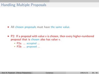 Handling Multiple Proposals
All chosen proposals must have the same value.
P2: If a proposal with value v is chosen, then every higher-numbered
proposal that is chosen also has value v.
• P2a: ... accepted ...
• P2b: ... proposed ...
Amir H. Payberah (Tehran Polytechnic) Consensus 1393/6/31 38 / 56
 