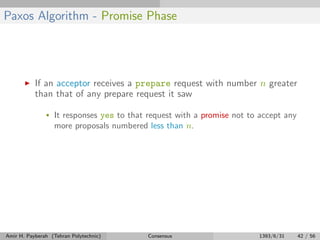 Paxos Algorithm - Promise Phase
If an acceptor receives a prepare request with number n greater
than that of any prepare request it saw
• It responses yes to that request with a promise not to accept any
more proposals numbered less than n.
Amir H. Payberah (Tehran Polytechnic) Consensus 1393/6/31 42 / 56
 