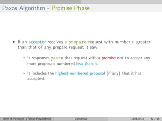 Paxos Algorithm - Promise Phase
If an acceptor receives a prepare request with number n greater
than that of any prepare request it saw
• It responses yes to that request with a promise not to accept any
more proposals numbered less than n.
• It includes the highest-numbered proposal (if any) that it has
accepted.
Amir H. Payberah (Tehran Polytechnic) Consensus 1393/6/31 42 / 56
 