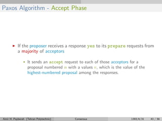 Paxos Algorithm - Accept Phase
If the proposer receives a response yes to its prepare requests from
a majority of acceptors
• It sends an accept request to each of those acceptors for a
proposal numbered n with a values v, which is the value of the
highest-numbered proposal among the responses.
Amir H. Payberah (Tehran Polytechnic) Consensus 1393/6/31 43 / 56
 