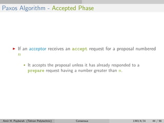 Paxos Algorithm - Accepted Phase
If an acceptor receives an accept request for a proposal numbered
n
• It accepts the proposal unless it has already responded to a
prepare request having a number greater than n.
Amir H. Payberah (Tehran Polytechnic) Consensus 1393/6/31 44 / 56
 