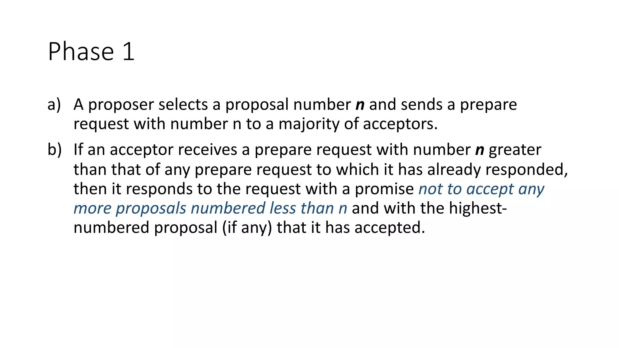 Phase	1
a) A	proposer	selects	a	proposal	number	n and	sends	a	prepare	
request	with	number	n	to	a	majority	of	acceptors.
b) If	an	acceptor	receives	a	prepare	request	with	number	n greater	
than	that	of	any	prepare	request	to	which	it	has	already	responded,	
then	it	responds	to	the	request	with	a	promise	not	to	accept	any	
more	proposals	numbered	less	than	n and	with	the	highest-
numbered	proposal	(if	any)	that	it	has	accepted.
 