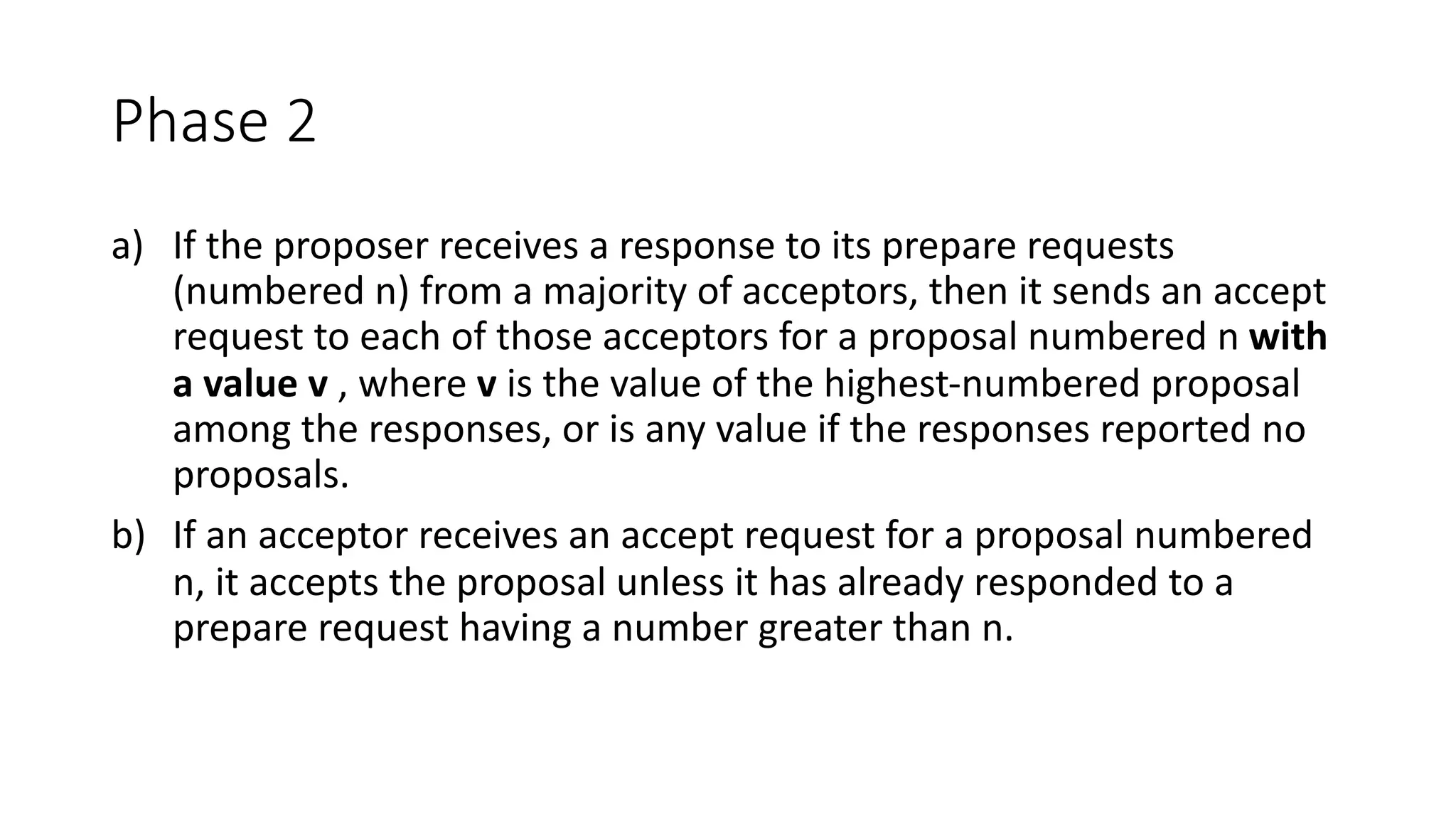 Phase	2
a) If	the	proposer	receives	a	response	to	its	prepare	requests	
(numbered	n)	from	a	majority	of	acceptors,	then	it	sends	an	accept	
request	to	each	of	those	acceptors	for	a	proposal	numbered	n	with	
a	value	v ,	where	v is	the	value	of	the	highest-numbered	proposal	
among	the	responses,	or	is	any	value	if	the	responses	reported	no	
proposals.
b) If	an	acceptor	receives	an	accept	request	for	a	proposal	numbered	
n,	it	accepts	the	proposal	unless	it	has	already	responded	to	a	
prepare	request	having	a	number	greater	than	n.
 