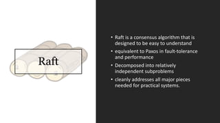 Raft
• Raft	is	a	consensus	algorithm	that	is	
designed	to	be	easy	to	understand
• equivalent	to	Paxos in	fault-tolerance	
and	performance
• Decomposed	into	relatively	
independent	subproblems
• cleanly	addresses	all	major	pieces	
needed	for	practical	systems.
 
