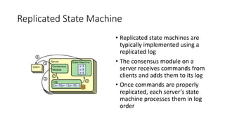 Replicated	State	Machine
• Replicated	state	machines	are	
typically	implemented	using	a	
replicated	log
• The	consensus	module	on	a	
server	receives	commands	from	
clients	and	adds	them	to	its	log
• Once	commands	are	properly	
replicated,	each	server’s	state	
machine	processes	them	in	log	
order
 