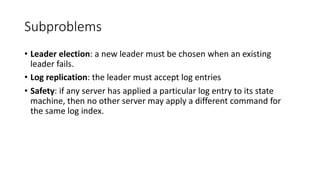 Subproblems
• Leader	election:	a	new	leader	must	be	chosen	when	an	existing	
leader	fails.
• Log	replication:	the	leader	must	accept	log	entries	
• Safety:	if	any	server	has	applied	a	particular	log	entry	to	its	state	
machine,	then	no	other	server	may	apply	a	different	command	for	
the	same	log	index.	
 