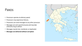 Paxos
• Processors	operate	at	arbitrary	speed.
• Processors	may	experience	failures.
• Processors	can	send	messages	to	any	other	processor.
• Messages	are	sent	asynchronously	and	may	take	
arbitrarily	long	to	deliver.
• Messages	may	be	lost,	reordered,	or	duplicated.
• Messages	are	delivered	without	corruption
 