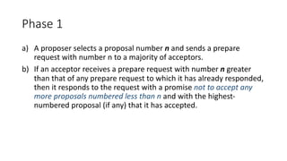 Phase	1
a) A	proposer	selects	a	proposal	number	n and	sends	a	prepare	
request	with	number	n	to	a	majority	of	acceptors.
b) If	an	acceptor	receives	a	prepare	request	with	number	n greater	
than	that	of	any	prepare	request	to	which	it	has	already	responded,	
then	it	responds	to	the	request	with	a	promise	not	to	accept	any	
more	proposals	numbered	less	than	n and	with	the	highest-
numbered	proposal	(if	any)	that	it	has	accepted.
 