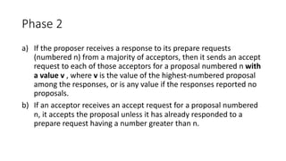 Phase	2
a) If	the	proposer	receives	a	response	to	its	prepare	requests	
(numbered	n)	from	a	majority	of	acceptors,	then	it	sends	an	accept	
request	to	each	of	those	acceptors	for	a	proposal	numbered	n	with	
a	value	v ,	where	v is	the	value	of	the	highest-numbered	proposal	
among	the	responses,	or	is	any	value	if	the	responses	reported	no	
proposals.
b) If	an	acceptor	receives	an	accept	request	for	a	proposal	numbered	
n,	it	accepts	the	proposal	unless	it	has	already	responded	to	a	
prepare	request	having	a	number	greater	than	n.
 