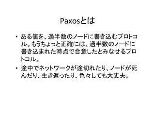 Paxosとは	
•  ある値を、過半数のノードに書き込むプロトコ
ル。もうちょっと正確には、過半数のノードに
書き込まれた時点で合意したとみなせるプロ
トコル。	
•  途中でネットワークが途切れたり、ノードが死
んだり、生き返ったり、色々しても大丈夫。	
 