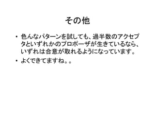 その他		
•  色んなパターンを試しても、過半数のアクセプ
タといずれかのプロポーザが生きているなら、
いずれは合意が取れるようになっています。	
•  よくできてますね。。	
 