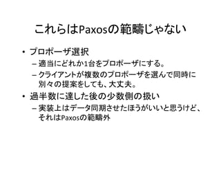 これらはPaxosの範疇じゃない	
•  プロポーザ選択	
– 適当にどれか1台をプロポーザにする。	
– クライアントが複数のプロポーザを選んで同時に
別々の提案をしても、大丈夫。	
•  過半数に達した後の少数側の扱い	
– 実装上はデータ同期させたほうがいいと思うけど、
それはPaxosの範疇外	
 