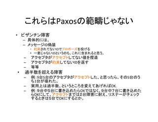 これらはPaxosの範疇じゃない	
•  ビザンチン障害	
–  具体的には、	
–  メッセージID偽装	
•  約束されてないIDでプロポーズを投げる	
•  一意じゃないIDというのも、これに含まれると思う。	
–  アクセプタがアクセプトしてない値を捏造	
–  アクセプタが約束してないIDを返す	
–  等等	
•  過半数を超える障害	
–  例：9台5台のアクセプタがアクセプトした、と思ったら、その5台のう
ち1台が壊れた。	
–  実用上は過半数、というところを変えてあげればOK.	
–  例：９台中５台に書き込めたらOKではなく、９台中７台に書き込めた
らOKにして、アクセプトまでは２台障害に耐え、リスナーがチェック
するときは５台でOKにするとか。	
 