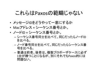 これらはPaxosの範疇じゃない	
•  メッセージIDをどうやって一意にするか	
•  Macアドレス	+	シーケンス番号とか。	
•  ノードID	+	シーケンス番号とか。	
–  シーケンス番号同士を比べて、同じだったらノードID
を比べる。	
–  ノード番号同士を比べて、同じだったらシーケンス番
号を比べる。	
–  普通は前者。後者は、複数プロポーザケースに必ず
1台が勝つことになるが、別にそれでもPaxos的には
問題ない。	
	
 
