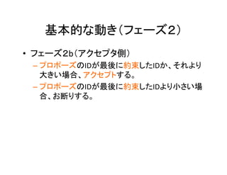 基本的な動き（フェーズ２）	
•  フェーズ２b（アクセプタ側）	
– プロポーズのIDが最後に約束したIDか、それより
大きい場合、アクセプトする。	
– プロポーズのIDが最後に約束したIDより小さい場
合、お断りする。	
	
 