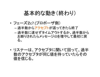 基本的な動き（終わり）	
•  フェーズ２c?	(プロポーザ側）	
– 過半数からアクセプトが返ってきたら終了	
– 過半数に達せずタイムアウトするか、過半数から
お断りされたらメッセージIDを増やして最初に戻
る。	
•  リスナーは、アクセプタに聞いて回って、過半
数のアクセプタが同じ値を持っていたらその
値を信じる。	
 