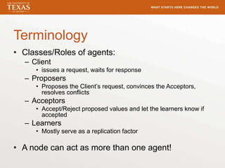 Terminology
• Classes/Roles of agents:
– Client
• issues a request, waits for response
– Proposers
• Proposes the Client’s request, convinces the Acceptors,
resolves conflicts
– Acceptors
• Accept/Reject proposed values and let the learners know if
accepted
– Learners
• Mostly serve as a replication factor
• A node can act as more than one agent!
 