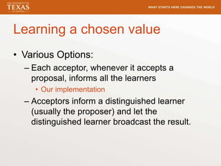 Learning a chosen value
• Various Options:
– Each acceptor, whenever it accepts a
proposal, informs all the learners
• Our implementation
– Acceptors inform a distinguished learner
(usually the proposer) and let the
distinguished learner broadcast the result.
 
