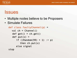 Issues
• Multiple nodes believe to be Proposers
• Simulate Failures
def class faultyChannel(p) =
val ch = Channel()
def get() = ch.get()
def put(x) =
if ((Random(99) + 1) :> p)
then ch.put(x)
else signal
stop
 