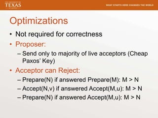 Optimizations
• Not required for correctness
• Proposer:
– Send only to majority of live acceptors (Cheap
Paxos’ Key)
• Acceptor can Reject:
– Prepare(N) if answered Prepare(M): M > N
– Accept(N,v) if answered Accept(M,u): M > N
– Prepare(N) if answered Accept(M,u): M > N
 