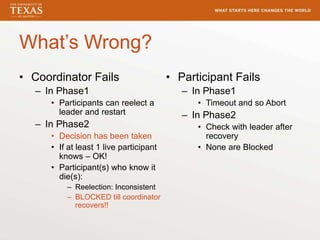 What’s Wrong?
• Coordinator Fails
– In Phase1
• Participants can reelect a
leader and restart
– In Phase2
• Decision has been taken
• If at least 1 live participant
knows – OK!
• Participant(s) who know it
die(s):
– Reelection: Inconsistent
– BLOCKED till coordinator
recovers!!
• Participant Fails
– In Phase1
• Timeout and so Abort
– In Phase2
• Check with leader after
recovery
• None are Blocked
 