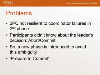Problems
• 2PC not resilient to coordinator failures in
2nd phase
• Participants didn’t know about the leader’s
decision: Abort/Commit
• So, a new phase is introduced to avoid
this ambiguity
• ‘Prepare to Commit’
 