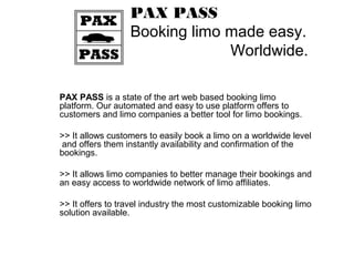 PAX PASS
Booking limo made easy.
Worldwide.
PAX PASS is a state of the art web based booking limo
platform. Our automated and easy to use platform offers to
customers and limo companies a better tool for limo bookings.
>> It allows customers to easily book a limo on a worldwide level
and offers them instantly availability and confirmation of the
bookings.
>> It allows limo companies to better manage their bookings and
an easy access to worldwide network of limo affiliates.
>> It offers to travel industry the most customizable booking limo
solution available.
 