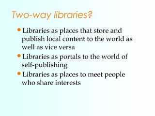 Two-way libraries?
Libraries as places that store and
publish local content to the world as
well as vice versa
Libraries...