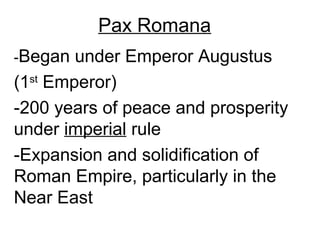 Pax Romana
-Began  under Emperor Augustus
(1st Emperor)
-200 years of peace and prosperity
under imperial rule
-Expansion and solidification of
Roman Empire, particularly in the
Near East
 