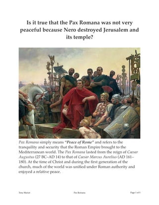 Is it true that the Pax Romana was not very
peaceful because Nero destroyed Jerusalem and
its temple?
Pax Romana simply means “Peace of Rome” and refers to the
tranquility and security that the Roman Empire brought to the
Mediterranean world. The Pax Romana lasted from the reign of Caesar
Augustus (27 BC–AD 14) to that of Caesar Marcus Aurelius (AD 161–
180). At the time of Christ and during the ﬁrst generation of the
church, much of the world was uniﬁed under Roman authority and
enjoyed a relative peace.
Tony Mariot Pax Romana Page ! of !1 5
 