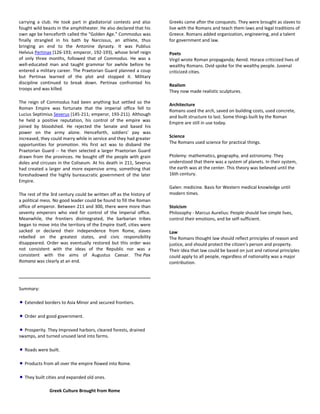 carrying a club. He took part in gladiatorial contests and also
fought wild beasts in the amphitheater. He also declared that his
own age be henceforth called the "Golden Age." Commodus was
finally strangled in his bath by Narcissus, an athlete, thus
bringing an end to the Antonine dynasty. It was Publius
Helvius Pertinax (126-193; emperor, 192-193), whose brief reign
of only three months, followed that of Commodus. He was a
well-educated man and taught grammar for awhile before he
entered a military career. The Praetorian Guard planned a coup
but Pertinax learned of the plot and stopped it. Military
discipline continued to break down. Pertinax confronted his
troops and was killed.
The reign of Commodus had been anything but settled so the
Roman Empire was fortunate that the imperial office fell to
Lucius Septimius Severus (145-211; emperor, 193-211). Although
he held a positive reputation, his control of the empire was
joined by bloodshed. He rejected the Senate and based his
power on the army alone. Henceforth, soldiers' pay was
increased, they could marry while in service and they had greater
opportunities for promotion. His first act was to disband the
Praetorian Guard -- he then selected a larger Praetorian Guard
drawn from the provinces. He bought off the people with grain
doles and circuses in the Coliseum. At his death in 211, Severus
had created a larger and more expensive army, something that
foreshadowed the highly bureaucratic government of the later
Empire.
The rest of the 3rd century could be written off as the history of
a political mess. No good leader could be found to fill the Roman
office of emperor. Between 211 and 300, there were more than
seventy emperors who vied for control of the Imperial office.
Meanwhile, the frontiers disintegrated, the barbarian tribes
began to move into the territory of the Empire itself, cities were
sacked or declared their independence from Rome, slaves
rebelled on the greatest states, and civic responsibility
disappeared. Order was eventually restored but this order was
not consistent with the ideas of the Republic nor was a
consistent with the aims of Augustus Caesar. The Pax
Romana was clearly at an end.
Summary:
Extended borders to Asia Minor and secured frontiers.
Order and good government.
Prosperity. They Improved harbors, cleared forests, drained
swamps, and turned unused land into farms.
Roads were built.
Products from all over the empire flowed into Rome.
They built cities and expanded old ones.
Greek Culture Brought from Rome
Greeks came after the conquests. They were brought as slaves to
live with the Romans and teach them laws and legal traditions of
Greece. Romans added organization, engineering, and a talent
for government and law.
Poets
Virgil wrote Roman propaganda; Aenid. Horace criticized lives of
wealthy Romans. Ovid spoke for the wealthy people. Juvenal
criticized cities.
Realism
They now made realistic sculptures.
Architecture
Romans used the arch, saved on building costs, used concrete,
and built structure to last. Some things built by the Roman
Empire are still in use today.
Science
The Romans used science for practical things.
Ptolemy: mathematics, geography, and astronomy. They
understood that there was a system of planets. In their system,
the earth was at the center. This theory was believed until the
16th century.
Galen: medicine. Basis for Western medical knowledge until
modern times.
Stoicism
Philosophy - Marcus Aurelius: People should live simple lives,
control their emotions, and be self-sufficient.
Law
The Romans thought law should reflect principles of reason and
justice, and should protect the citizen's person and property.
Their idea that law could be based on just and rational principles
could apply to all people, regardless of nationality was a major
contribution.
 