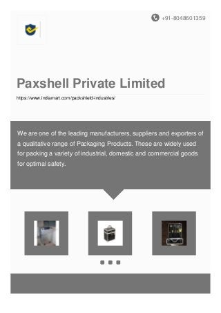 +91-8048601359
Paxshell Private Limited
https://www.indiamart.com/packshield-industries/
We are one of the leading manufacturers, suppliers and exporters of
a qualitative range of Packaging Products. These are widely used
for packing a variety of industrial, domestic and commercial goods
for optimal safety.
 